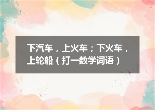 下汽车，上火车；下火车，上轮船（打一数学词语）