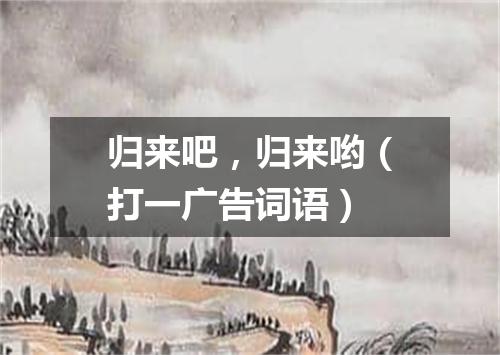 归来吧，归来哟（打一广告词语）