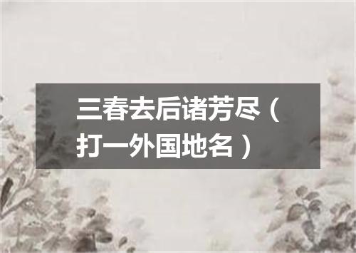 三春去后诸芳尽（打一外国地名）