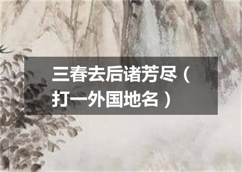 三春去后诸芳尽（打一外国地名）