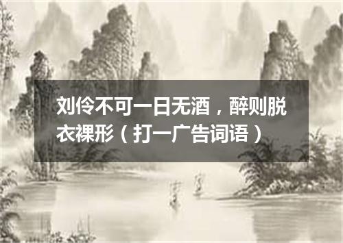 刘伶不可一日无酒，醉则脱衣裸形（打一广告词语）