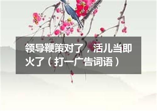 领导鞭策对了，活儿当即火了（打一广告词语）
