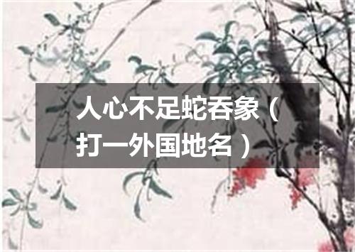 人心不足蛇吞象（打一外国地名）