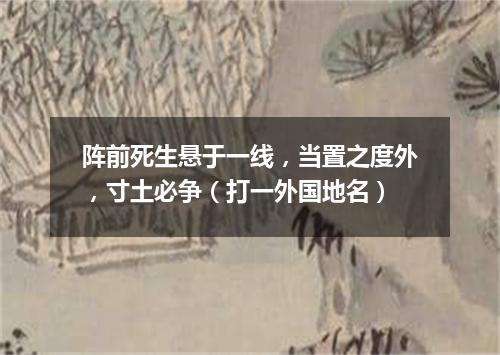 阵前死生悬于一线，当置之度外，寸土必争（打一外国地名）