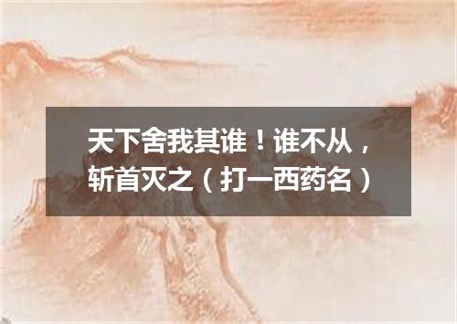 天下舍我其谁！谁不从，斩首灭之（打一西药名）
