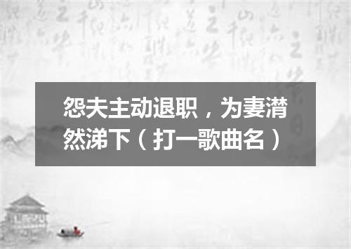怨夫主动退职，为妻潸然涕下（打一歌曲名）