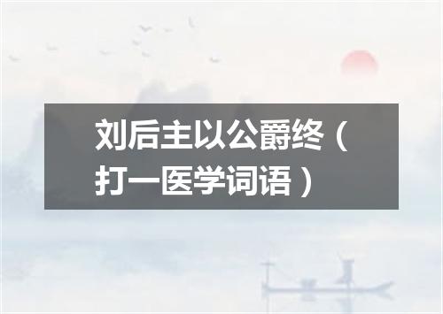 刘后主以公爵终（打一医学词语）