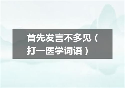 首先发言不多见（打一医学词语）