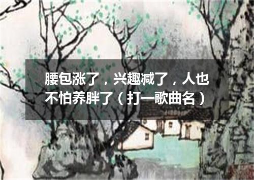 腰包涨了，兴趣减了，人也不怕养胖了（打一歌曲名）