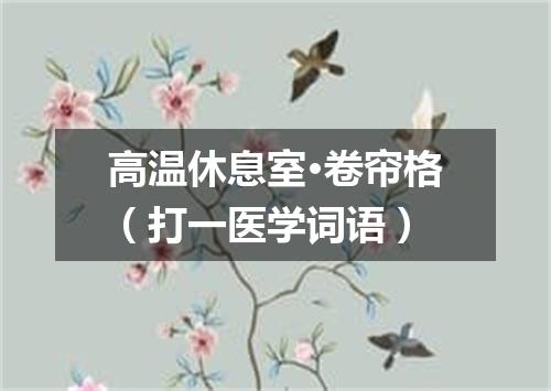 高温休息室·卷帘格（打一医学词语）