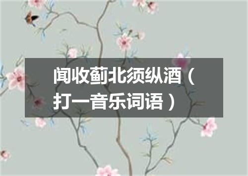 闻收蓟北须纵酒（打一音乐词语）