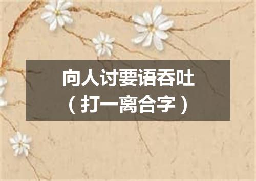 向人讨要语吞吐（打一离合字）