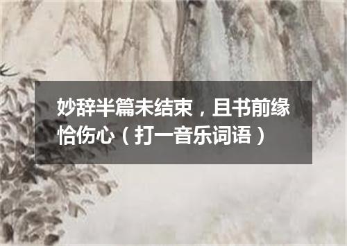 妙辞半篇未结束，且书前缘恰伤心（打一音乐词语）