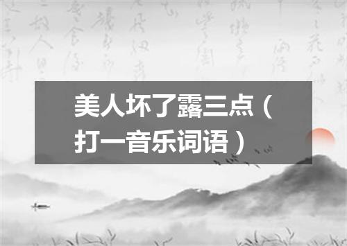 美人坏了露三点（打一音乐词语）