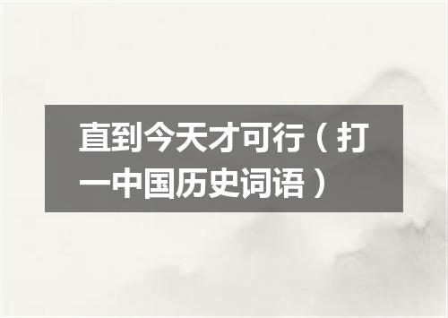 直到今天才可行（打一中国历史词语）