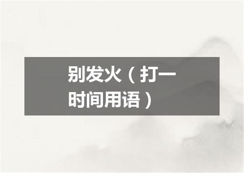 别发火（打一时间用语）