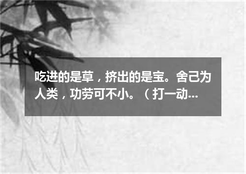 吃进的是草，挤出的是宝。舍己为人类，功劳可不小。（打一动物）