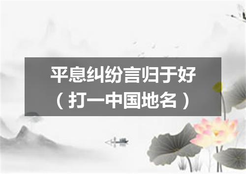 平息纠纷言归于好（打一中国地名）