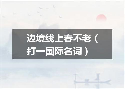 边境线上春不老（打一国际名词）