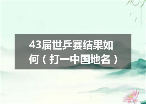 43届世乒赛结果如何（打一中国地名）