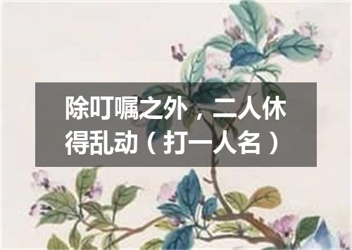 除叮嘱之外，二人休得乱动（打一人名）