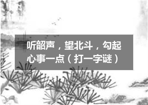 听韶声，望北斗，勾起心事一点（打一字谜）