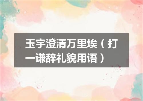 玉宇澄清万里埃（打一谦辞礼貌用语）
