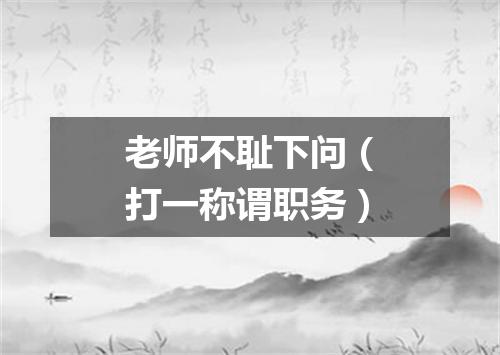 老师不耻下问（打一称谓职务）