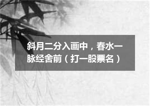 斜月二分入画中，春水一脉经舍前（打一股票名）