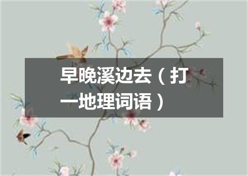 早晚溪边去（打一地理词语）