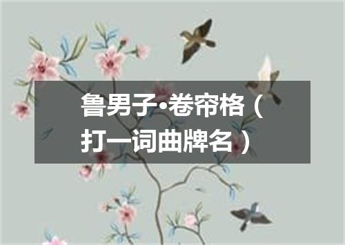 鲁男子·卷帘格（打一词曲牌名）