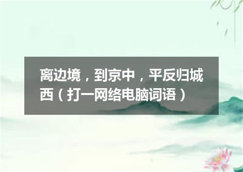 离边境，到京中，平反归城西（打一网络电脑词语）