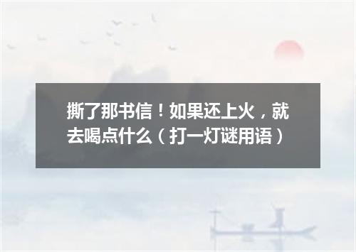 撕了那书信！如果还上火，就去喝点什么（打一灯谜用语）