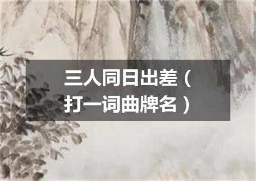 三人同日出差（打一词曲牌名）