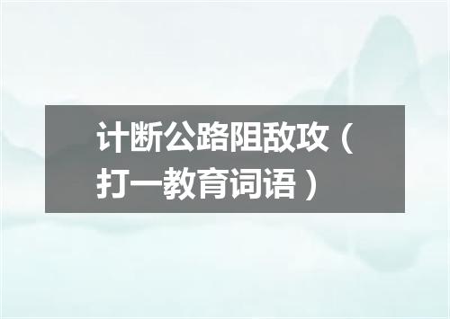 计断公路阻敌攻（打一教育词语）