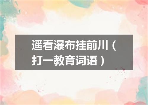 遥看瀑布挂前川（打一教育词语）