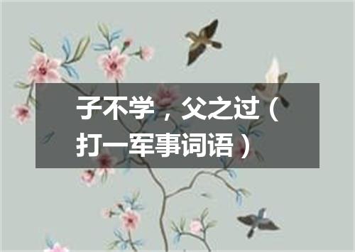 子不学，父之过（打一军事词语）