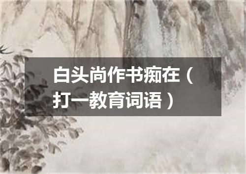 白头尚作书痴在（打一教育词语）