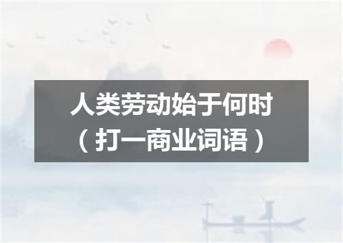 人类劳动始于何时（打一商业词语）