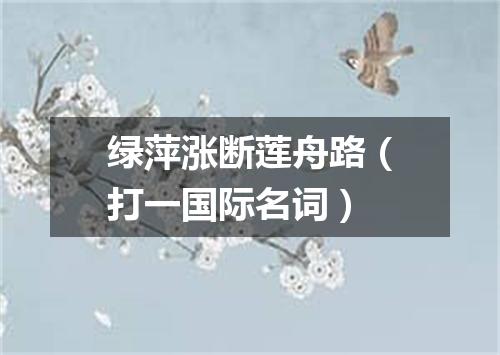 绿萍涨断莲舟路（打一国际名词）