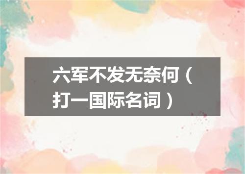 六军不发无奈何（打一国际名词）