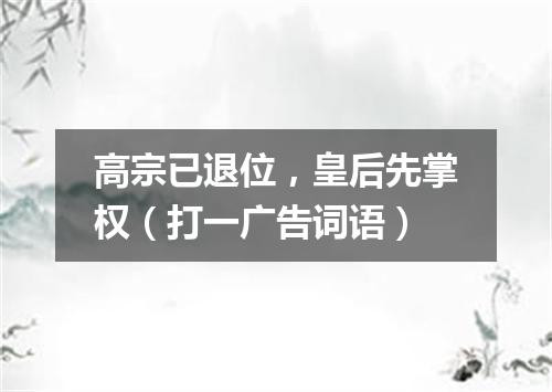 高宗已退位，皇后先掌权（打一广告词语）