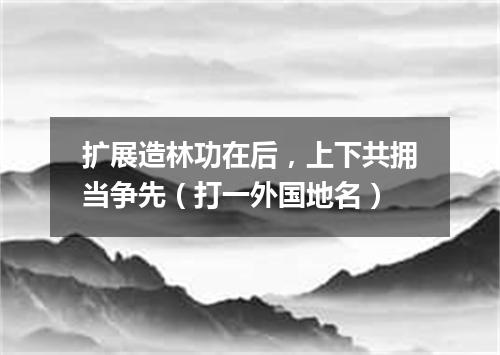 扩展造林功在后，上下共拥当争先（打一外国地名）