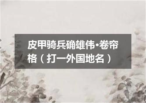 皮甲骑兵确雄伟·卷帘格（打一外国地名）