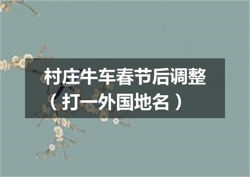 村庄牛车春节后调整（打一外国地名）