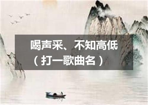 喝声采、不知高低（打一歌曲名）