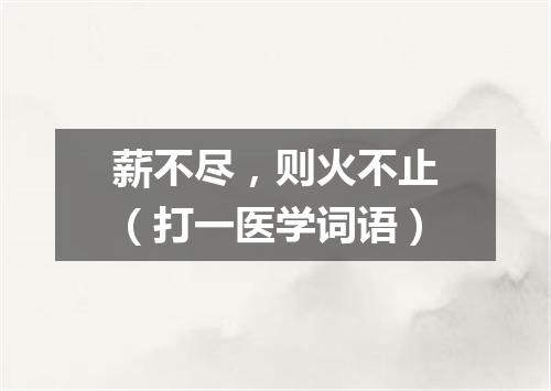 薪不尽，则火不止（打一医学词语）