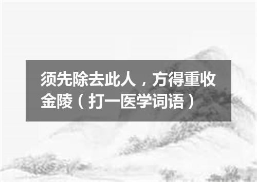 须先除去此人，方得重收金陵（打一医学词语）