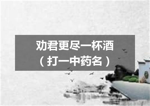 劝君更尽一杯酒（打一中药名）