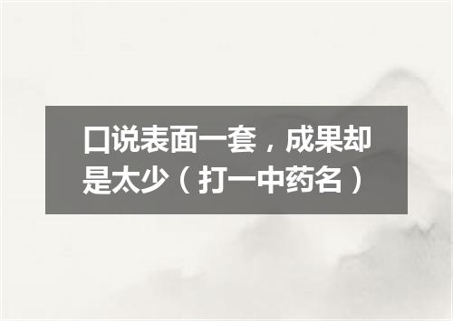 口说表面一套，成果却是太少（打一中药名）